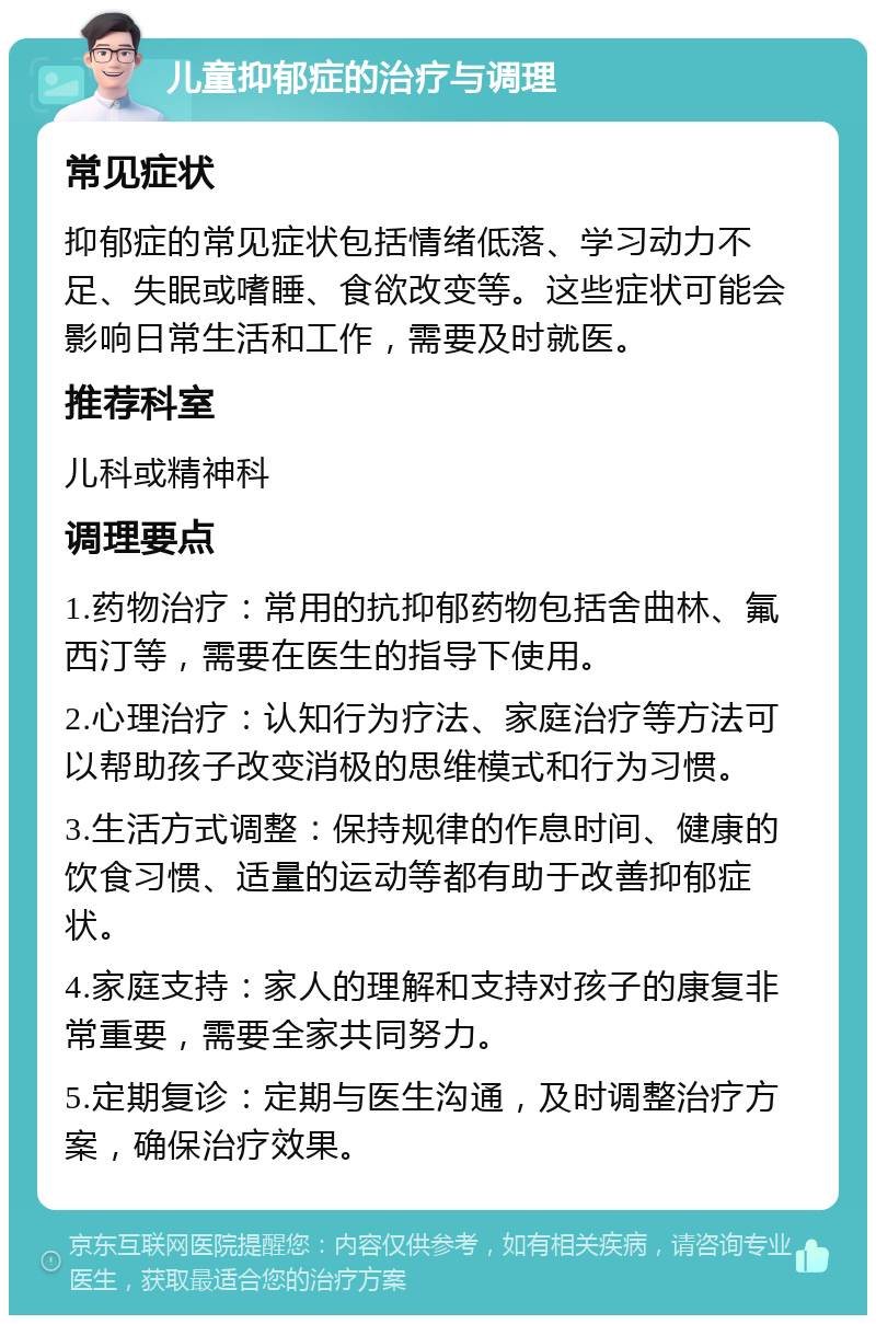 儿童抑郁症的治疗与调理 常见症状 抑郁症的常见症状包括情绪低落、学习动力不足、失眠或嗜睡、食欲改变等。这些症状可能会影响日常生活和工作，需要及时就医。 推荐科室 儿科或精神科 调理要点 1.药物治疗：常用的抗抑郁药物包括舍曲林、氟西汀等，需要在医生的指导下使用。 2.心理治疗：认知行为疗法、家庭治疗等方法可以帮助孩子改变消极的思维模式和行为习惯。 3.生活方式调整：保持规律的作息时间、健康的饮食习惯、适量的运动等都有助于改善抑郁症状。 4.家庭支持：家人的理解和支持对孩子的康复非常重要，需要全家共同努力。 5.定期复诊：定期与医生沟通，及时调整治疗方案，确保治疗效果。