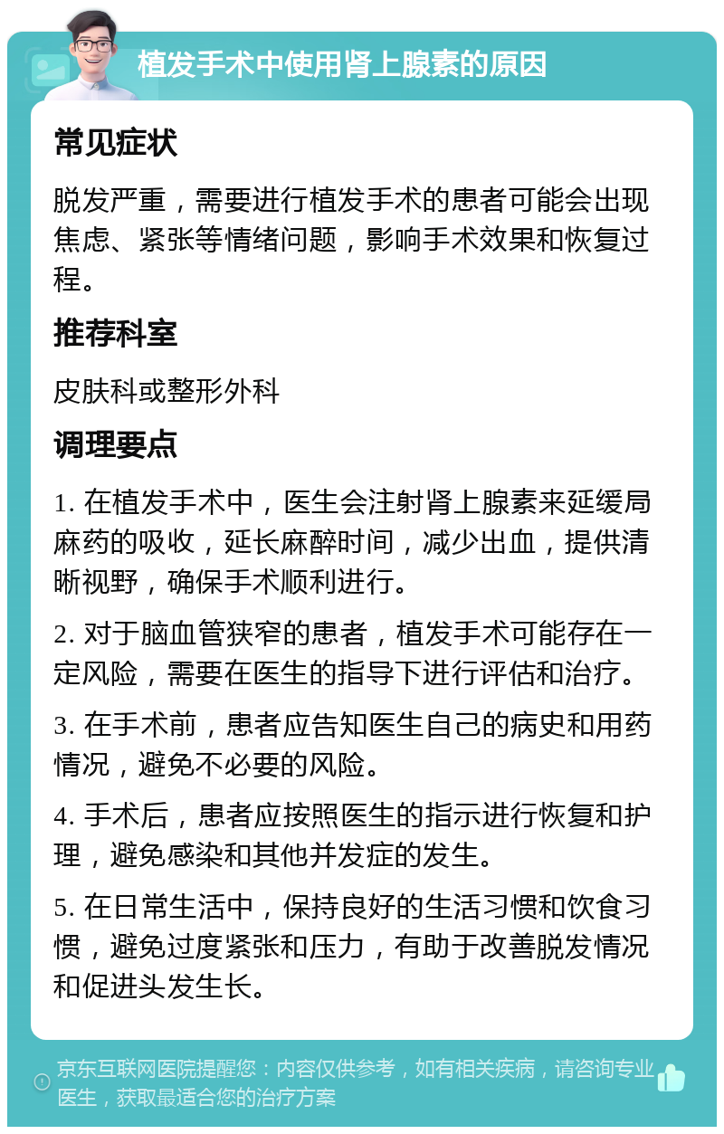 植发手术中使用肾上腺素的原因 常见症状 脱发严重，需要进行植发手术的患者可能会出现焦虑、紧张等情绪问题，影响手术效果和恢复过程。 推荐科室 皮肤科或整形外科 调理要点 1. 在植发手术中，医生会注射肾上腺素来延缓局麻药的吸收，延长麻醉时间，减少出血，提供清晰视野，确保手术顺利进行。 2. 对于脑血管狭窄的患者，植发手术可能存在一定风险，需要在医生的指导下进行评估和治疗。 3. 在手术前，患者应告知医生自己的病史和用药情况，避免不必要的风险。 4. 手术后，患者应按照医生的指示进行恢复和护理，避免感染和其他并发症的发生。 5. 在日常生活中，保持良好的生活习惯和饮食习惯，避免过度紧张和压力，有助于改善脱发情况和促进头发生长。