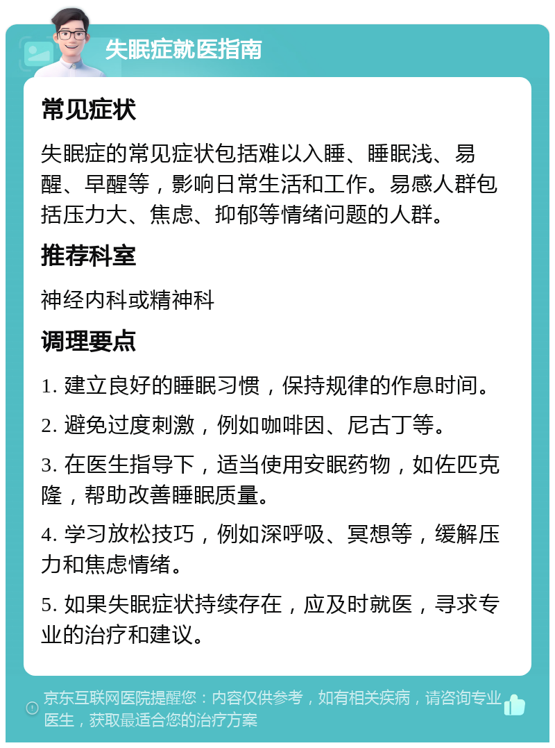 失眠症就医指南 常见症状 失眠症的常见症状包括难以入睡、睡眠浅、易醒、早醒等，影响日常生活和工作。易感人群包括压力大、焦虑、抑郁等情绪问题的人群。 推荐科室 神经内科或精神科 调理要点 1. 建立良好的睡眠习惯，保持规律的作息时间。 2. 避免过度刺激，例如咖啡因、尼古丁等。 3. 在医生指导下，适当使用安眠药物，如佐匹克隆，帮助改善睡眠质量。 4. 学习放松技巧，例如深呼吸、冥想等，缓解压力和焦虑情绪。 5. 如果失眠症状持续存在，应及时就医，寻求专业的治疗和建议。