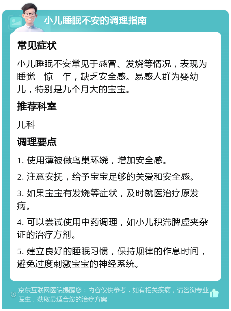 小儿睡眠不安的调理指南 常见症状 小儿睡眠不安常见于感冒、发烧等情况，表现为睡觉一惊一乍，缺乏安全感。易感人群为婴幼儿，特别是九个月大的宝宝。 推荐科室 儿科 调理要点 1. 使用薄被做鸟巢环绕，增加安全感。 2. 注意安抚，给予宝宝足够的关爱和安全感。 3. 如果宝宝有发烧等症状，及时就医治疗原发病。 4. 可以尝试使用中药调理，如小儿积滞脾虚夹杂证的治疗方剂。 5. 建立良好的睡眠习惯，保持规律的作息时间，避免过度刺激宝宝的神经系统。