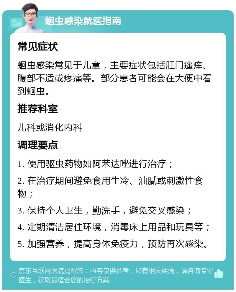 蛔虫感染就医指南 常见症状 蛔虫感染常见于儿童，主要症状包括肛门瘙痒、腹部不适或疼痛等。部分患者可能会在大便中看到蛔虫。 推荐科室 儿科或消化内科 调理要点 1. 使用驱虫药物如阿苯达唑进行治疗； 2. 在治疗期间避免食用生冷、油腻或刺激性食物； 3. 保持个人卫生，勤洗手，避免交叉感染； 4. 定期清洁居住环境，消毒床上用品和玩具等； 5. 加强营养，提高身体免疫力，预防再次感染。