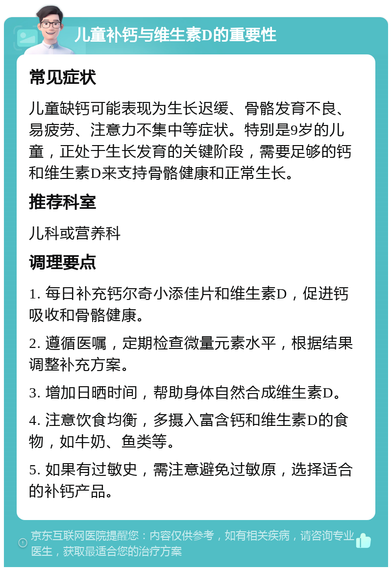 儿童补钙与维生素D的重要性 常见症状 儿童缺钙可能表现为生长迟缓、骨骼发育不良、易疲劳、注意力不集中等症状。特别是9岁的儿童，正处于生长发育的关键阶段，需要足够的钙和维生素D来支持骨骼健康和正常生长。 推荐科室 儿科或营养科 调理要点 1. 每日补充钙尔奇小添佳片和维生素D，促进钙吸收和骨骼健康。 2. 遵循医嘱，定期检查微量元素水平，根据结果调整补充方案。 3. 增加日晒时间，帮助身体自然合成维生素D。 4. 注意饮食均衡，多摄入富含钙和维生素D的食物，如牛奶、鱼类等。 5. 如果有过敏史，需注意避免过敏原，选择适合的补钙产品。