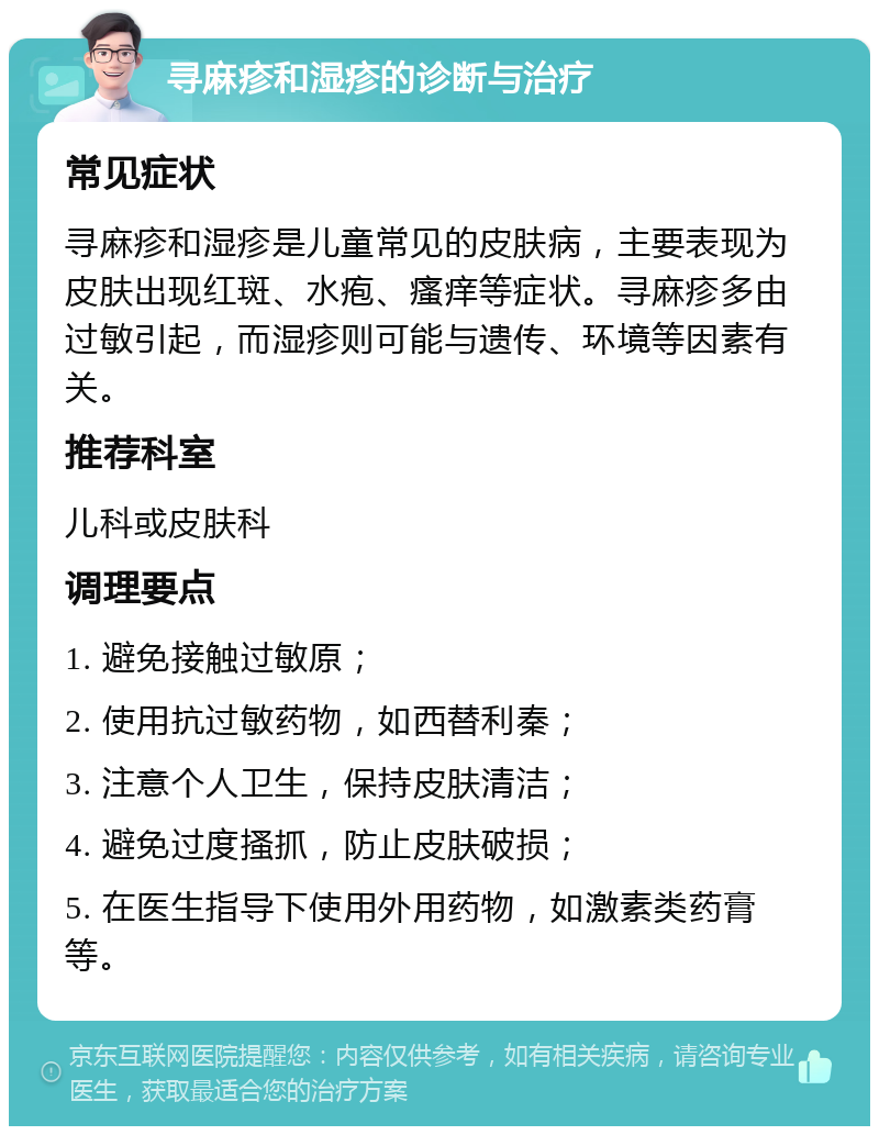 寻麻疹和湿疹的诊断与治疗 常见症状 寻麻疹和湿疹是儿童常见的皮肤病，主要表现为皮肤出现红斑、水疱、瘙痒等症状。寻麻疹多由过敏引起，而湿疹则可能与遗传、环境等因素有关。 推荐科室 儿科或皮肤科 调理要点 1. 避免接触过敏原； 2. 使用抗过敏药物，如西替利秦； 3. 注意个人卫生，保持皮肤清洁； 4. 避免过度搔抓，防止皮肤破损； 5. 在医生指导下使用外用药物，如激素类药膏等。