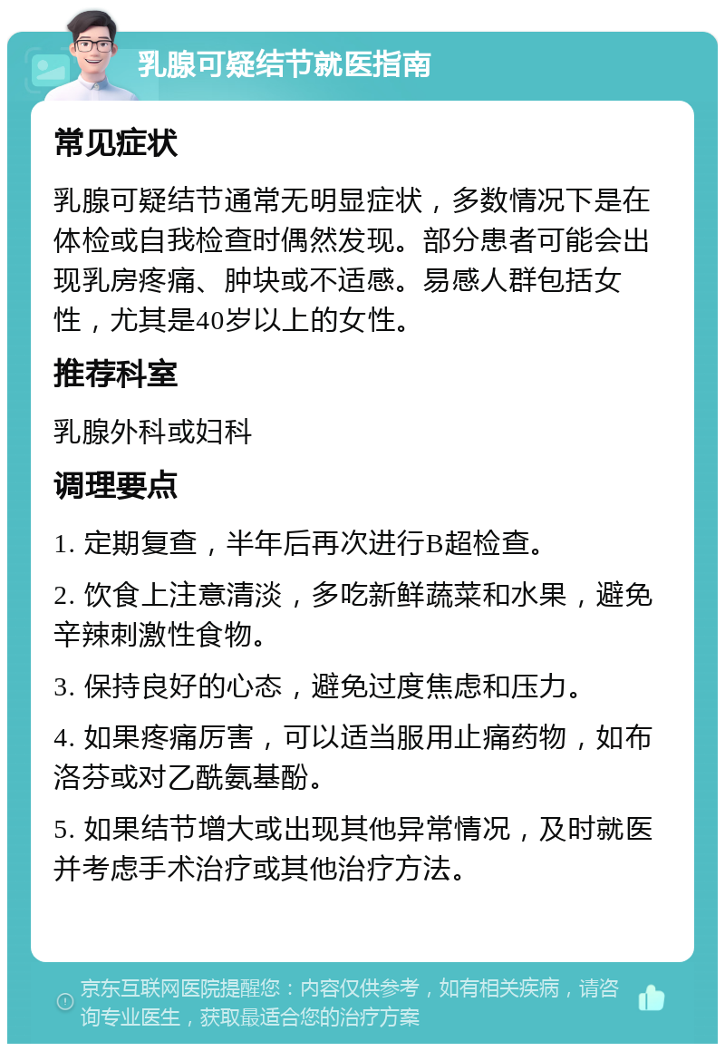 乳腺可疑结节就医指南 常见症状 乳腺可疑结节通常无明显症状，多数情况下是在体检或自我检查时偶然发现。部分患者可能会出现乳房疼痛、肿块或不适感。易感人群包括女性，尤其是40岁以上的女性。 推荐科室 乳腺外科或妇科 调理要点 1. 定期复查，半年后再次进行B超检查。 2. 饮食上注意清淡，多吃新鲜蔬菜和水果，避免辛辣刺激性食物。 3. 保持良好的心态，避免过度焦虑和压力。 4. 如果疼痛厉害，可以适当服用止痛药物，如布洛芬或对乙酰氨基酚。 5. 如果结节增大或出现其他异常情况，及时就医并考虑手术治疗或其他治疗方法。