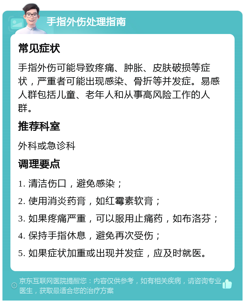 手指外伤处理指南 常见症状 手指外伤可能导致疼痛、肿胀、皮肤破损等症状，严重者可能出现感染、骨折等并发症。易感人群包括儿童、老年人和从事高风险工作的人群。 推荐科室 外科或急诊科 调理要点 1. 清洁伤口，避免感染； 2. 使用消炎药膏，如红霉素软膏； 3. 如果疼痛严重，可以服用止痛药，如布洛芬； 4. 保持手指休息，避免再次受伤； 5. 如果症状加重或出现并发症，应及时就医。