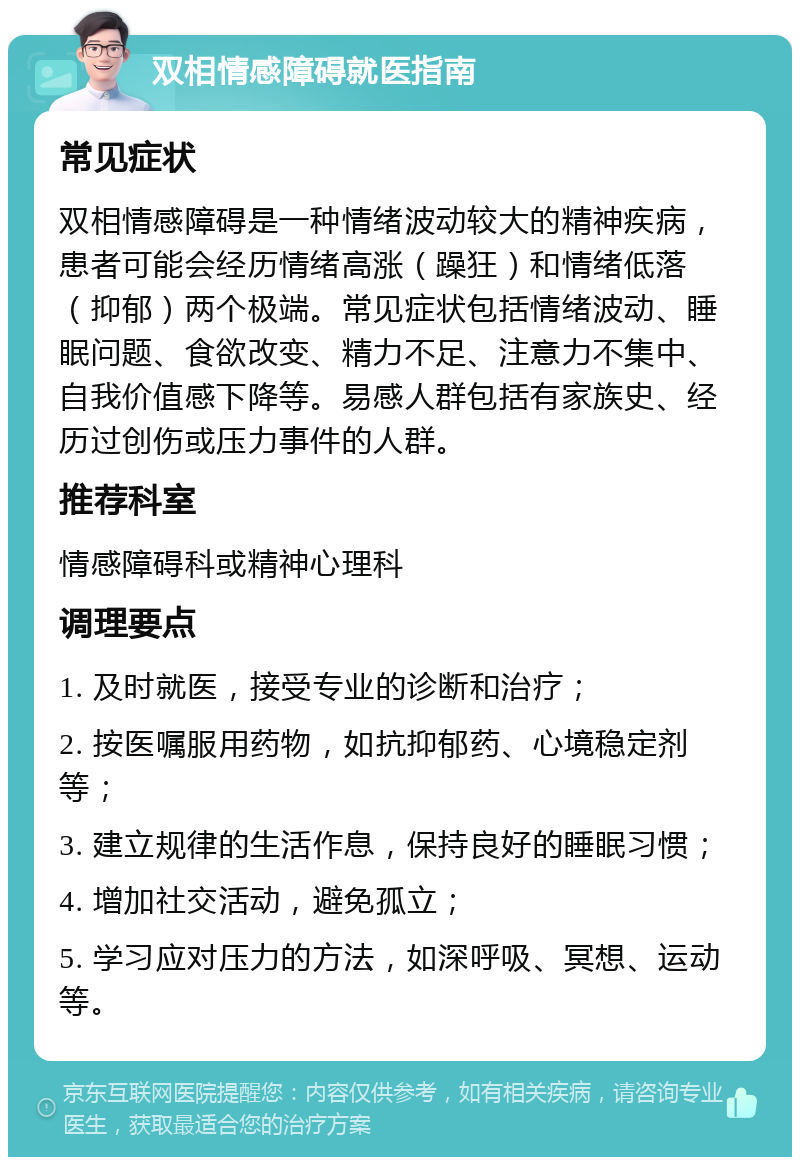 双相情感障碍就医指南 常见症状 双相情感障碍是一种情绪波动较大的精神疾病，患者可能会经历情绪高涨（躁狂）和情绪低落（抑郁）两个极端。常见症状包括情绪波动、睡眠问题、食欲改变、精力不足、注意力不集中、自我价值感下降等。易感人群包括有家族史、经历过创伤或压力事件的人群。 推荐科室 情感障碍科或精神心理科 调理要点 1. 及时就医，接受专业的诊断和治疗； 2. 按医嘱服用药物，如抗抑郁药、心境稳定剂等； 3. 建立规律的生活作息，保持良好的睡眠习惯； 4. 增加社交活动，避免孤立； 5. 学习应对压力的方法，如深呼吸、冥想、运动等。