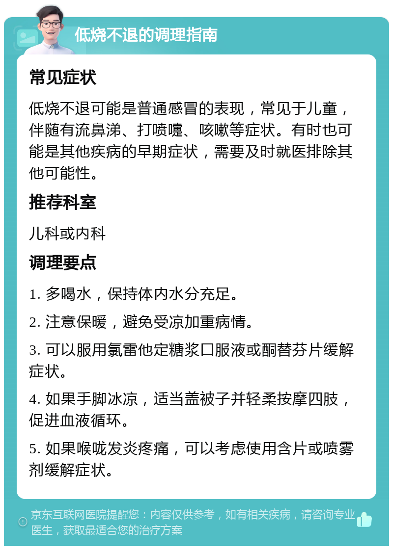 低烧不退的调理指南 常见症状 低烧不退可能是普通感冒的表现，常见于儿童，伴随有流鼻涕、打喷嚏、咳嗽等症状。有时也可能是其他疾病的早期症状，需要及时就医排除其他可能性。 推荐科室 儿科或内科 调理要点 1. 多喝水，保持体内水分充足。 2. 注意保暖，避免受凉加重病情。 3. 可以服用氯雷他定糖浆口服液或酮替芬片缓解症状。 4. 如果手脚冰凉，适当盖被子并轻柔按摩四肢，促进血液循环。 5. 如果喉咙发炎疼痛，可以考虑使用含片或喷雾剂缓解症状。