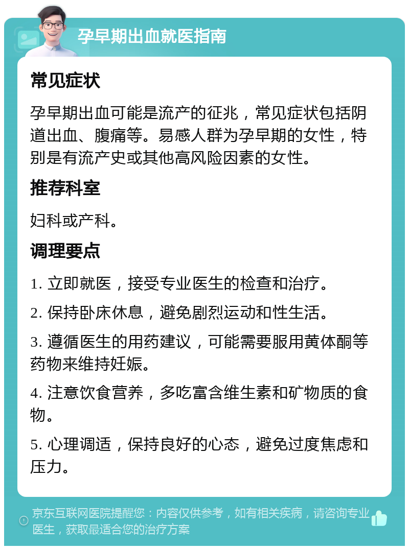 孕早期出血就医指南 常见症状 孕早期出血可能是流产的征兆，常见症状包括阴道出血、腹痛等。易感人群为孕早期的女性，特别是有流产史或其他高风险因素的女性。 推荐科室 妇科或产科。 调理要点 1. 立即就医，接受专业医生的检查和治疗。 2. 保持卧床休息，避免剧烈运动和性生活。 3. 遵循医生的用药建议，可能需要服用黄体酮等药物来维持妊娠。 4. 注意饮食营养，多吃富含维生素和矿物质的食物。 5. 心理调适，保持良好的心态，避免过度焦虑和压力。