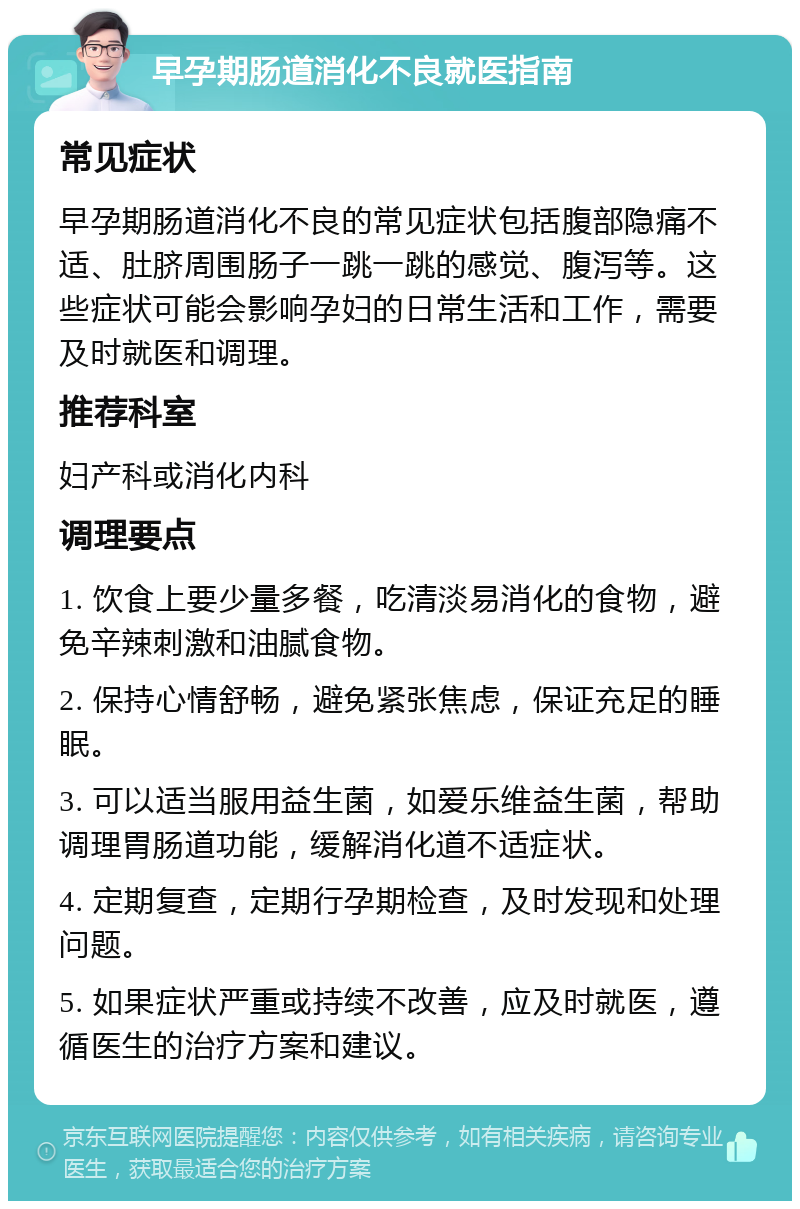 早孕期肠道消化不良就医指南 常见症状 早孕期肠道消化不良的常见症状包括腹部隐痛不适、肚脐周围肠子一跳一跳的感觉、腹泻等。这些症状可能会影响孕妇的日常生活和工作，需要及时就医和调理。 推荐科室 妇产科或消化内科 调理要点 1. 饮食上要少量多餐，吃清淡易消化的食物，避免辛辣刺激和油腻食物。 2. 保持心情舒畅，避免紧张焦虑，保证充足的睡眠。 3. 可以适当服用益生菌，如爱乐维益生菌，帮助调理胃肠道功能，缓解消化道不适症状。 4. 定期复查，定期行孕期检查，及时发现和处理问题。 5. 如果症状严重或持续不改善，应及时就医，遵循医生的治疗方案和建议。