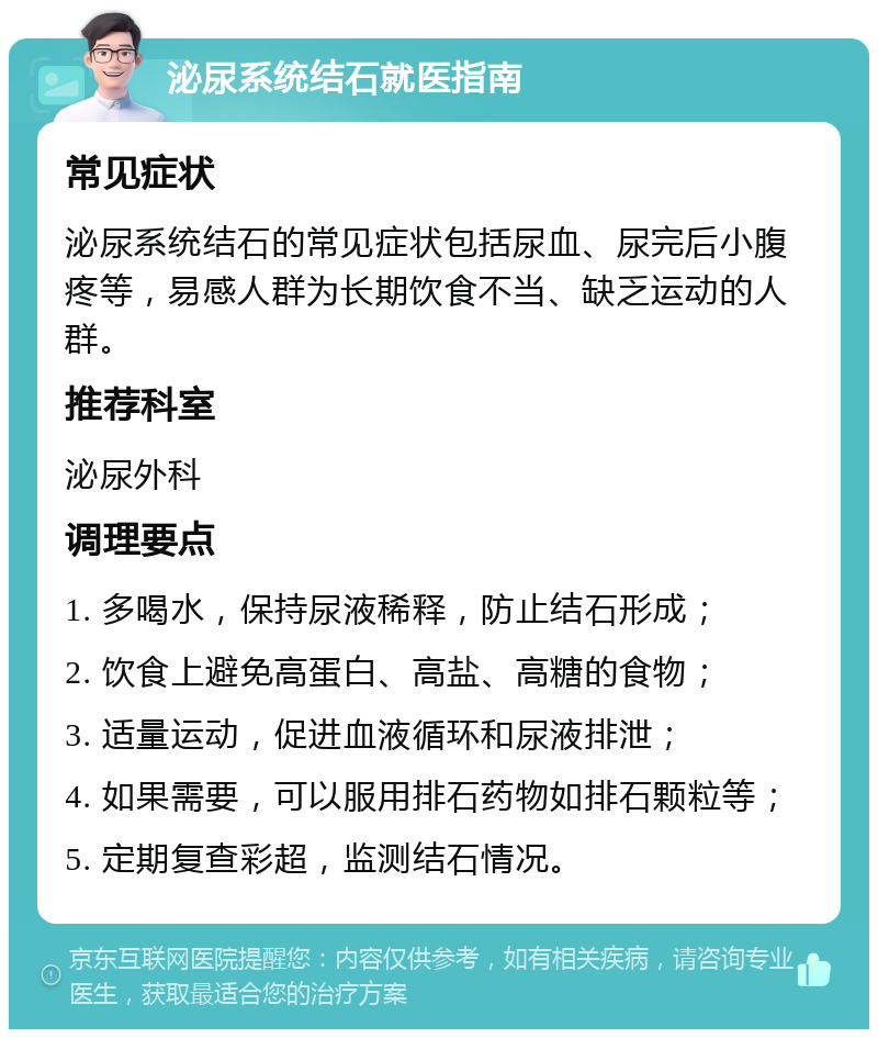 泌尿系统结石就医指南 常见症状 泌尿系统结石的常见症状包括尿血、尿完后小腹疼等，易感人群为长期饮食不当、缺乏运动的人群。 推荐科室 泌尿外科 调理要点 1. 多喝水，保持尿液稀释，防止结石形成； 2. 饮食上避免高蛋白、高盐、高糖的食物； 3. 适量运动，促进血液循环和尿液排泄； 4. 如果需要，可以服用排石药物如排石颗粒等； 5. 定期复查彩超，监测结石情况。