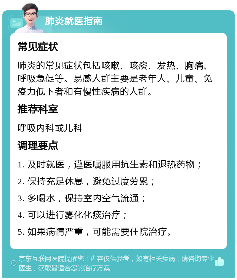 肺炎就医指南 常见症状 肺炎的常见症状包括咳嗽、咳痰、发热、胸痛、呼吸急促等。易感人群主要是老年人、儿童、免疫力低下者和有慢性疾病的人群。 推荐科室 呼吸内科或儿科 调理要点 1. 及时就医，遵医嘱服用抗生素和退热药物； 2. 保持充足休息，避免过度劳累； 3. 多喝水，保持室内空气流通； 4. 可以进行雾化化痰治疗； 5. 如果病情严重，可能需要住院治疗。