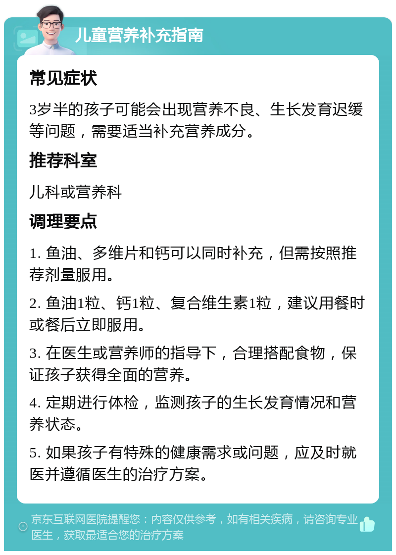 儿童营养补充指南 常见症状 3岁半的孩子可能会出现营养不良、生长发育迟缓等问题，需要适当补充营养成分。 推荐科室 儿科或营养科 调理要点 1. 鱼油、多维片和钙可以同时补充，但需按照推荐剂量服用。 2. 鱼油1粒、钙1粒、复合维生素1粒，建议用餐时或餐后立即服用。 3. 在医生或营养师的指导下，合理搭配食物，保证孩子获得全面的营养。 4. 定期进行体检，监测孩子的生长发育情况和营养状态。 5. 如果孩子有特殊的健康需求或问题，应及时就医并遵循医生的治疗方案。