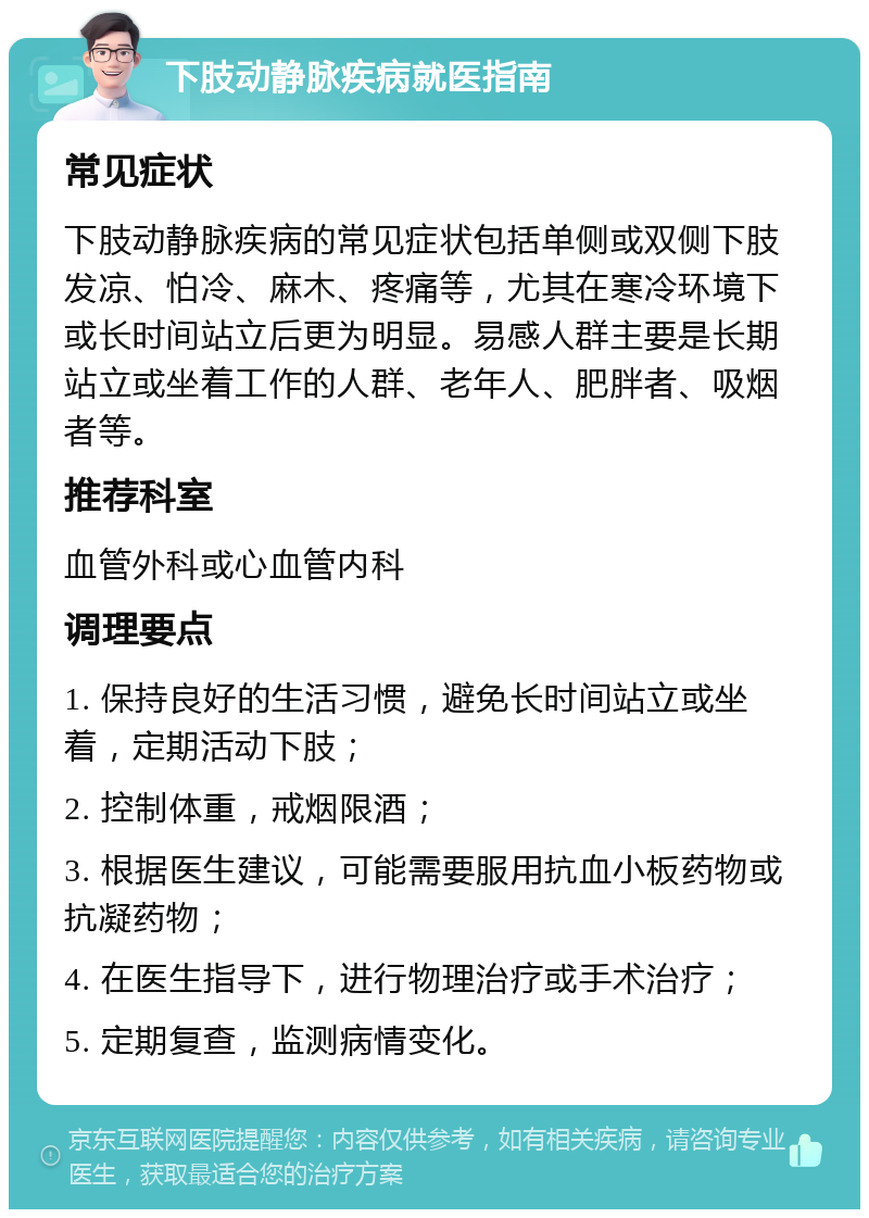 下肢动静脉疾病就医指南 常见症状 下肢动静脉疾病的常见症状包括单侧或双侧下肢发凉、怕冷、麻木、疼痛等，尤其在寒冷环境下或长时间站立后更为明显。易感人群主要是长期站立或坐着工作的人群、老年人、肥胖者、吸烟者等。 推荐科室 血管外科或心血管内科 调理要点 1. 保持良好的生活习惯，避免长时间站立或坐着，定期活动下肢； 2. 控制体重，戒烟限酒； 3. 根据医生建议，可能需要服用抗血小板药物或抗凝药物； 4. 在医生指导下，进行物理治疗或手术治疗； 5. 定期复查，监测病情变化。