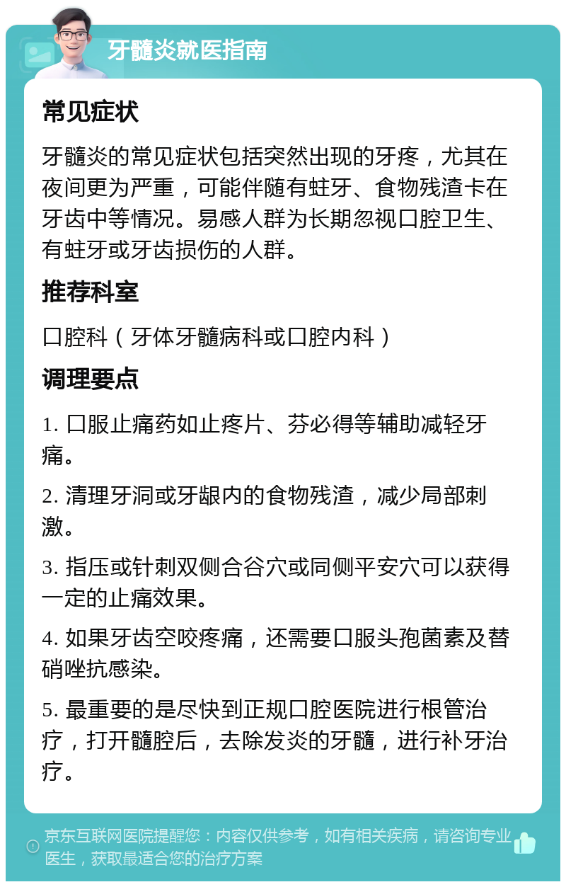 牙髓炎就医指南 常见症状 牙髓炎的常见症状包括突然出现的牙疼，尤其在夜间更为严重，可能伴随有蛀牙、食物残渣卡在牙齿中等情况。易感人群为长期忽视口腔卫生、有蛀牙或牙齿损伤的人群。 推荐科室 口腔科（牙体牙髓病科或口腔内科） 调理要点 1. 口服止痛药如止疼片、芬必得等辅助减轻牙痛。 2. 清理牙洞或牙龈内的食物残渣，减少局部刺激。 3. 指压或针刺双侧合谷穴或同侧平安穴可以获得一定的止痛效果。 4. 如果牙齿空咬疼痛，还需要口服头孢菌素及替硝唑抗感染。 5. 最重要的是尽快到正规口腔医院进行根管治疗，打开髓腔后，去除发炎的牙髓，进行补牙治疗。