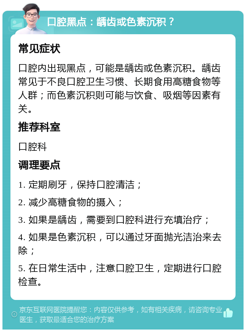 口腔黑点：龋齿或色素沉积？ 常见症状 口腔内出现黑点，可能是龋齿或色素沉积。龋齿常见于不良口腔卫生习惯、长期食用高糖食物等人群；而色素沉积则可能与饮食、吸烟等因素有关。 推荐科室 口腔科 调理要点 1. 定期刷牙，保持口腔清洁； 2. 减少高糖食物的摄入； 3. 如果是龋齿，需要到口腔科进行充填治疗； 4. 如果是色素沉积，可以通过牙面抛光洁治来去除； 5. 在日常生活中，注意口腔卫生，定期进行口腔检查。