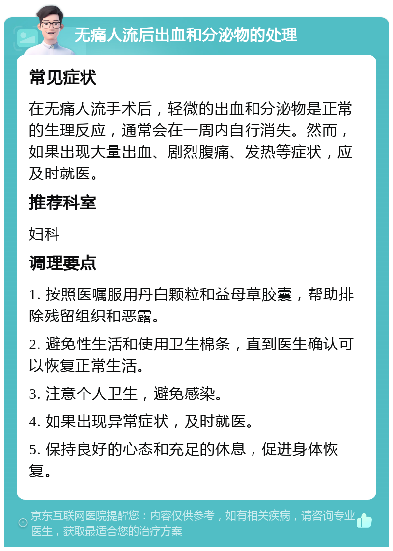 无痛人流后出血和分泌物的处理 常见症状 在无痛人流手术后，轻微的出血和分泌物是正常的生理反应，通常会在一周内自行消失。然而，如果出现大量出血、剧烈腹痛、发热等症状，应及时就医。 推荐科室 妇科 调理要点 1. 按照医嘱服用丹白颗粒和益母草胶囊，帮助排除残留组织和恶露。 2. 避免性生活和使用卫生棉条，直到医生确认可以恢复正常生活。 3. 注意个人卫生，避免感染。 4. 如果出现异常症状，及时就医。 5. 保持良好的心态和充足的休息，促进身体恢复。