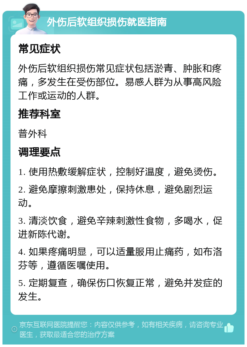 外伤后软组织损伤就医指南 常见症状 外伤后软组织损伤常见症状包括淤青、肿胀和疼痛，多发生在受伤部位。易感人群为从事高风险工作或运动的人群。 推荐科室 普外科 调理要点 1. 使用热敷缓解症状，控制好温度，避免烫伤。 2. 避免摩擦刺激患处，保持休息，避免剧烈运动。 3. 清淡饮食，避免辛辣刺激性食物，多喝水，促进新陈代谢。 4. 如果疼痛明显，可以适量服用止痛药，如布洛芬等，遵循医嘱使用。 5. 定期复查，确保伤口恢复正常，避免并发症的发生。