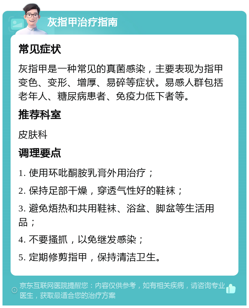 灰指甲治疗指南 常见症状 灰指甲是一种常见的真菌感染，主要表现为指甲变色、变形、增厚、易碎等症状。易感人群包括老年人、糖尿病患者、免疫力低下者等。 推荐科室 皮肤科 调理要点 1. 使用环吡酮胺乳膏外用治疗； 2. 保持足部干燥，穿透气性好的鞋袜； 3. 避免焐热和共用鞋袜、浴盆、脚盆等生活用品； 4. 不要搔抓，以免继发感染； 5. 定期修剪指甲，保持清洁卫生。