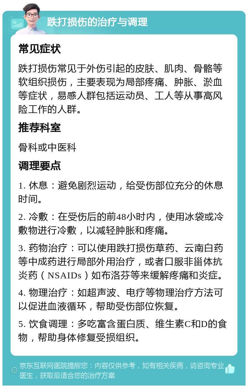 跌打损伤的治疗与调理 常见症状 跌打损伤常见于外伤引起的皮肤、肌肉、骨骼等软组织损伤，主要表现为局部疼痛、肿胀、淤血等症状，易感人群包括运动员、工人等从事高风险工作的人群。 推荐科室 骨科或中医科 调理要点 1. 休息：避免剧烈运动，给受伤部位充分的休息时间。 2. 冷敷：在受伤后的前48小时内，使用冰袋或冷敷物进行冷敷，以减轻肿胀和疼痛。 3. 药物治疗：可以使用跌打损伤草药、云南白药等中成药进行局部外用治疗，或者口服非甾体抗炎药（NSAIDs）如布洛芬等来缓解疼痛和炎症。 4. 物理治疗：如超声波、电疗等物理治疗方法可以促进血液循环，帮助受伤部位恢复。 5. 饮食调理：多吃富含蛋白质、维生素C和D的食物，帮助身体修复受损组织。