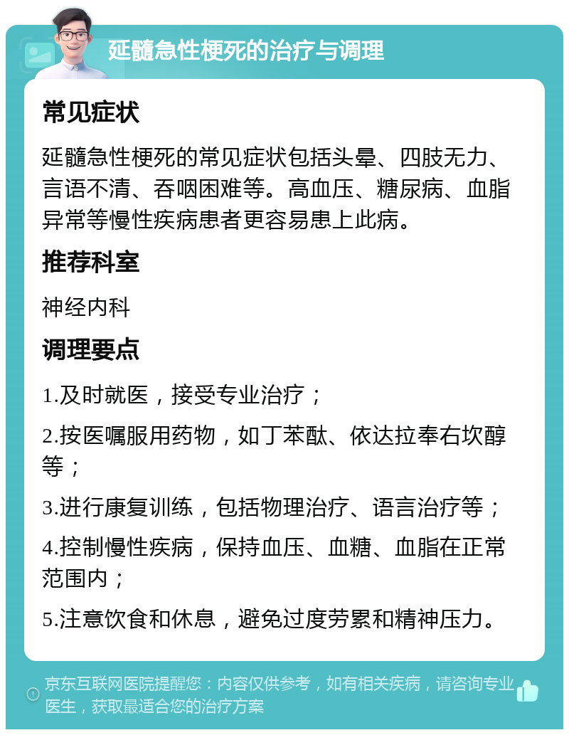 延髓急性梗死的治疗与调理 常见症状 延髓急性梗死的常见症状包括头晕、四肢无力、言语不清、吞咽困难等。高血压、糖尿病、血脂异常等慢性疾病患者更容易患上此病。 推荐科室 神经内科 调理要点 1.及时就医，接受专业治疗； 2.按医嘱服用药物，如丁苯酞、依达拉奉右坎醇等； 3.进行康复训练，包括物理治疗、语言治疗等； 4.控制慢性疾病，保持血压、血糖、血脂在正常范围内； 5.注意饮食和休息，避免过度劳累和精神压力。