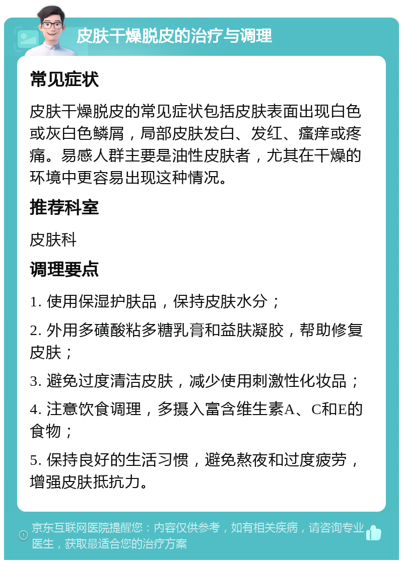 皮肤干燥脱皮的治疗与调理 常见症状 皮肤干燥脱皮的常见症状包括皮肤表面出现白色或灰白色鳞屑，局部皮肤发白、发红、瘙痒或疼痛。易感人群主要是油性皮肤者，尤其在干燥的环境中更容易出现这种情况。 推荐科室 皮肤科 调理要点 1. 使用保湿护肤品，保持皮肤水分； 2. 外用多磺酸粘多糖乳膏和益肤凝胶，帮助修复皮肤； 3. 避免过度清洁皮肤，减少使用刺激性化妆品； 4. 注意饮食调理，多摄入富含维生素A、C和E的食物； 5. 保持良好的生活习惯，避免熬夜和过度疲劳，增强皮肤抵抗力。