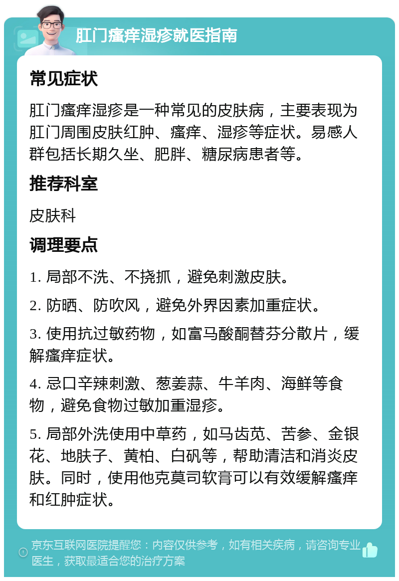 肛门瘙痒湿疹就医指南 常见症状 肛门瘙痒湿疹是一种常见的皮肤病，主要表现为肛门周围皮肤红肿、瘙痒、湿疹等症状。易感人群包括长期久坐、肥胖、糖尿病患者等。 推荐科室 皮肤科 调理要点 1. 局部不洗、不挠抓，避免刺激皮肤。 2. 防晒、防吹风，避免外界因素加重症状。 3. 使用抗过敏药物，如富马酸酮替芬分散片，缓解瘙痒症状。 4. 忌口辛辣刺激、葱姜蒜、牛羊肉、海鲜等食物，避免食物过敏加重湿疹。 5. 局部外洗使用中草药，如马齿苋、苦参、金银花、地肤子、黄柏、白矾等，帮助清洁和消炎皮肤。同时，使用他克莫司软膏可以有效缓解瘙痒和红肿症状。