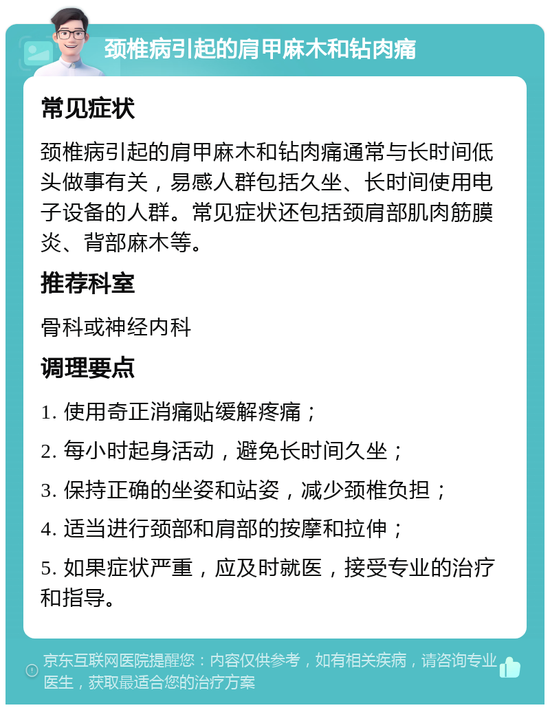 颈椎病引起的肩甲麻木和钻肉痛 常见症状 颈椎病引起的肩甲麻木和钻肉痛通常与长时间低头做事有关，易感人群包括久坐、长时间使用电子设备的人群。常见症状还包括颈肩部肌肉筋膜炎、背部麻木等。 推荐科室 骨科或神经内科 调理要点 1. 使用奇正消痛贴缓解疼痛； 2. 每小时起身活动，避免长时间久坐； 3. 保持正确的坐姿和站姿，减少颈椎负担； 4. 适当进行颈部和肩部的按摩和拉伸； 5. 如果症状严重，应及时就医，接受专业的治疗和指导。