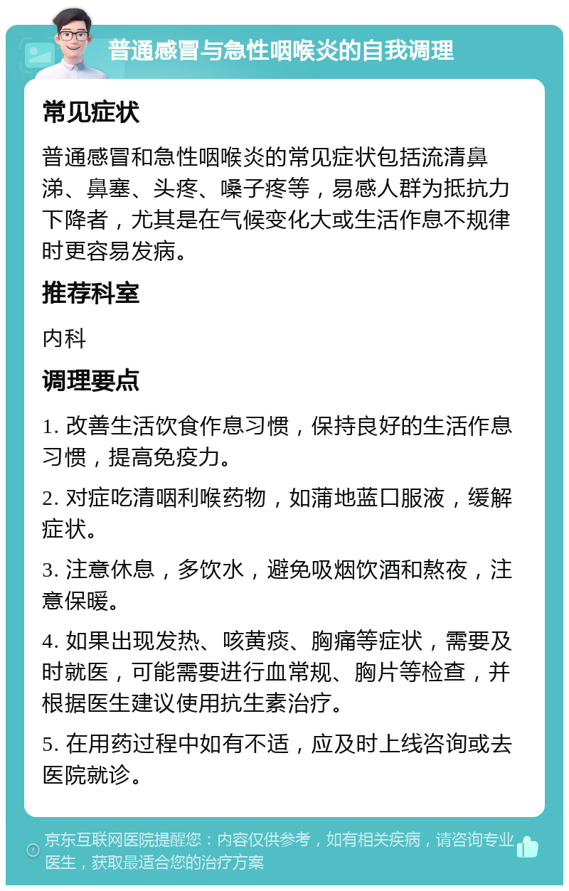 普通感冒与急性咽喉炎的自我调理 常见症状 普通感冒和急性咽喉炎的常见症状包括流清鼻涕、鼻塞、头疼、嗓子疼等，易感人群为抵抗力下降者，尤其是在气候变化大或生活作息不规律时更容易发病。 推荐科室 内科 调理要点 1. 改善生活饮食作息习惯，保持良好的生活作息习惯，提高免疫力。 2. 对症吃清咽利喉药物，如蒲地蓝口服液，缓解症状。 3. 注意休息，多饮水，避免吸烟饮酒和熬夜，注意保暖。 4. 如果出现发热、咳黄痰、胸痛等症状，需要及时就医，可能需要进行血常规、胸片等检查，并根据医生建议使用抗生素治疗。 5. 在用药过程中如有不适，应及时上线咨询或去医院就诊。