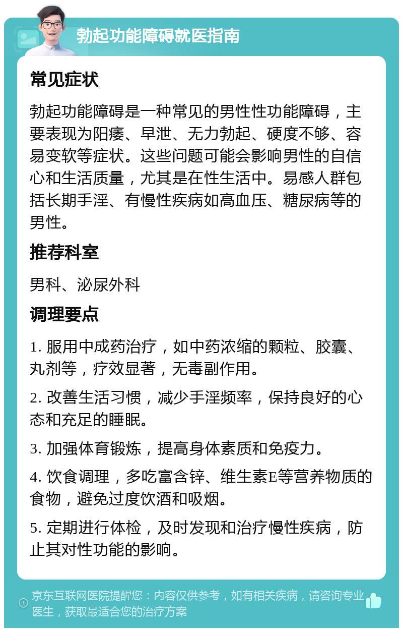 勃起功能障碍就医指南 常见症状 勃起功能障碍是一种常见的男性性功能障碍，主要表现为阳痿、早泄、无力勃起、硬度不够、容易变软等症状。这些问题可能会影响男性的自信心和生活质量，尤其是在性生活中。易感人群包括长期手淫、有慢性疾病如高血压、糖尿病等的男性。 推荐科室 男科、泌尿外科 调理要点 1. 服用中成药治疗，如中药浓缩的颗粒、胶囊、丸剂等，疗效显著，无毒副作用。 2. 改善生活习惯，减少手淫频率，保持良好的心态和充足的睡眠。 3. 加强体育锻炼，提高身体素质和免疫力。 4. 饮食调理，多吃富含锌、维生素E等营养物质的食物，避免过度饮酒和吸烟。 5. 定期进行体检，及时发现和治疗慢性疾病，防止其对性功能的影响。