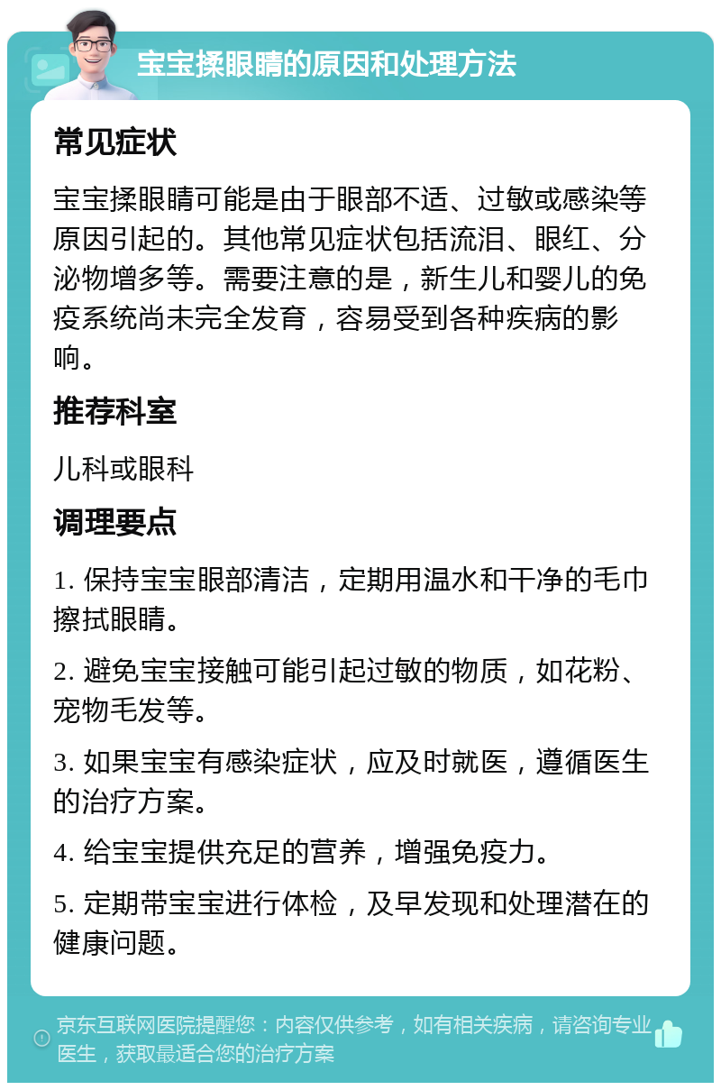 宝宝揉眼睛的原因和处理方法 常见症状 宝宝揉眼睛可能是由于眼部不适、过敏或感染等原因引起的。其他常见症状包括流泪、眼红、分泌物增多等。需要注意的是，新生儿和婴儿的免疫系统尚未完全发育，容易受到各种疾病的影响。 推荐科室 儿科或眼科 调理要点 1. 保持宝宝眼部清洁，定期用温水和干净的毛巾擦拭眼睛。 2. 避免宝宝接触可能引起过敏的物质，如花粉、宠物毛发等。 3. 如果宝宝有感染症状，应及时就医，遵循医生的治疗方案。 4. 给宝宝提供充足的营养，增强免疫力。 5. 定期带宝宝进行体检，及早发现和处理潜在的健康问题。