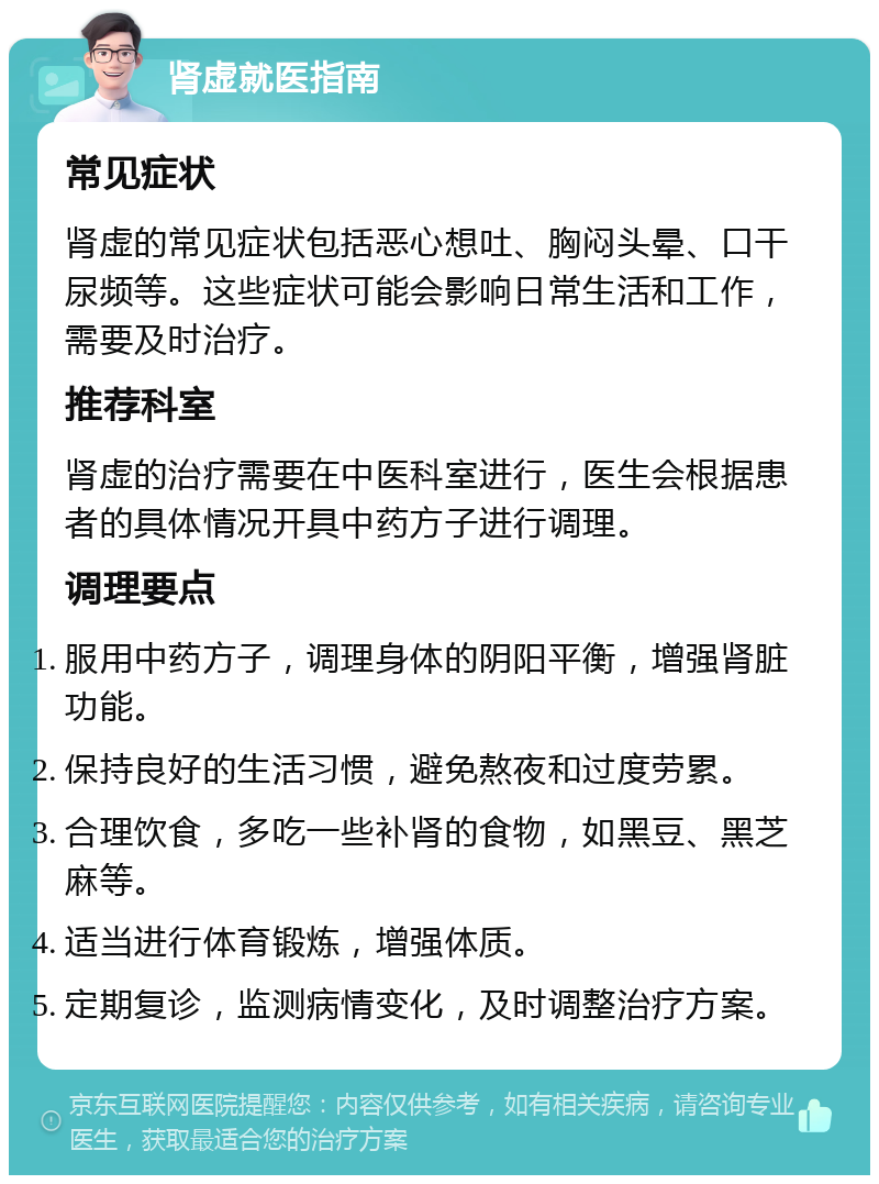 肾虚就医指南 常见症状 肾虚的常见症状包括恶心想吐、胸闷头晕、口干尿频等。这些症状可能会影响日常生活和工作，需要及时治疗。 推荐科室 肾虚的治疗需要在中医科室进行，医生会根据患者的具体情况开具中药方子进行调理。 调理要点 服用中药方子，调理身体的阴阳平衡，增强肾脏功能。 保持良好的生活习惯，避免熬夜和过度劳累。 合理饮食，多吃一些补肾的食物，如黑豆、黑芝麻等。 适当进行体育锻炼，增强体质。 定期复诊，监测病情变化，及时调整治疗方案。