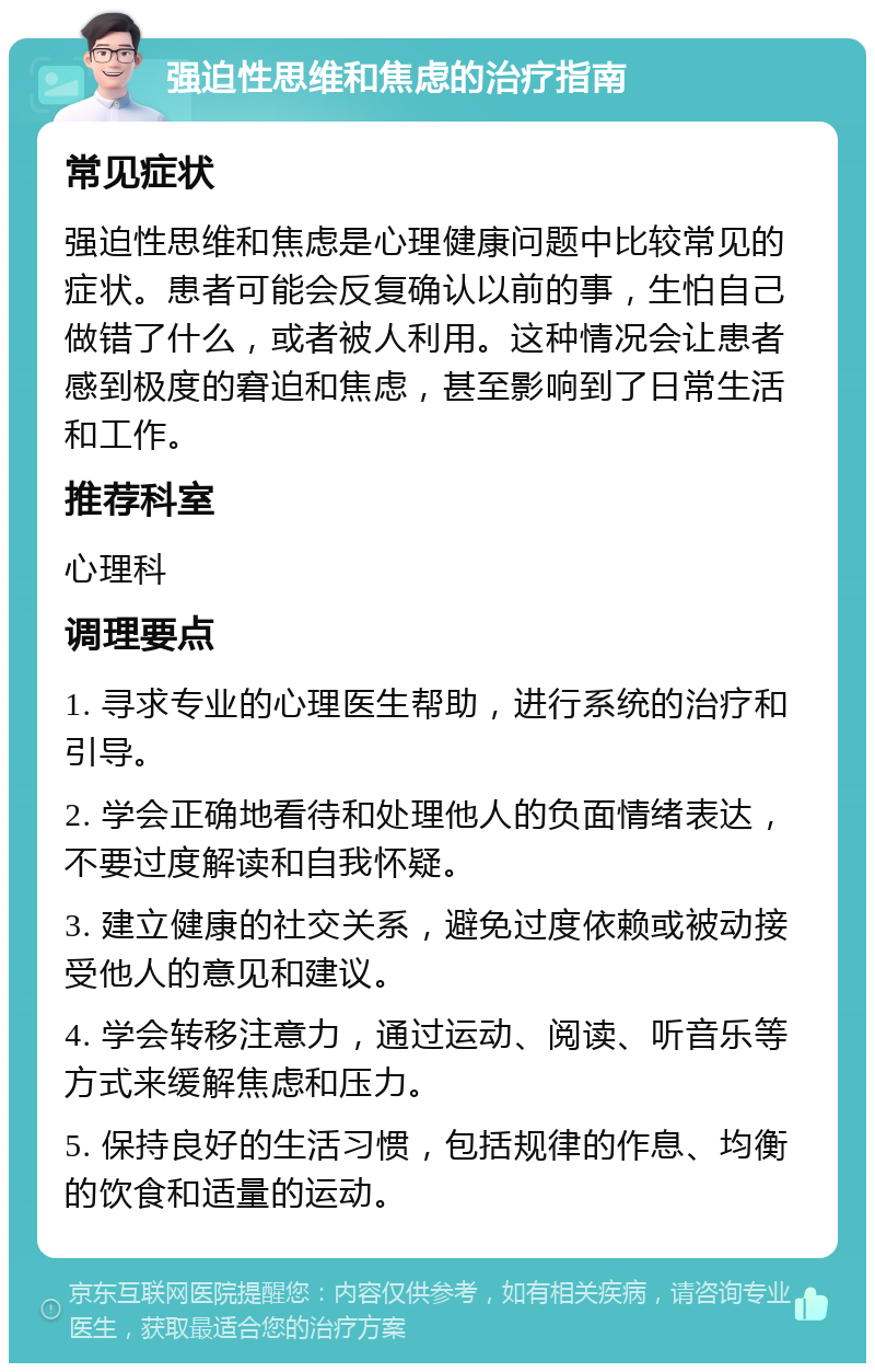 强迫性思维和焦虑的治疗指南 常见症状 强迫性思维和焦虑是心理健康问题中比较常见的症状。患者可能会反复确认以前的事，生怕自己做错了什么，或者被人利用。这种情况会让患者感到极度的窘迫和焦虑，甚至影响到了日常生活和工作。 推荐科室 心理科 调理要点 1. 寻求专业的心理医生帮助，进行系统的治疗和引导。 2. 学会正确地看待和处理他人的负面情绪表达，不要过度解读和自我怀疑。 3. 建立健康的社交关系，避免过度依赖或被动接受他人的意见和建议。 4. 学会转移注意力，通过运动、阅读、听音乐等方式来缓解焦虑和压力。 5. 保持良好的生活习惯，包括规律的作息、均衡的饮食和适量的运动。