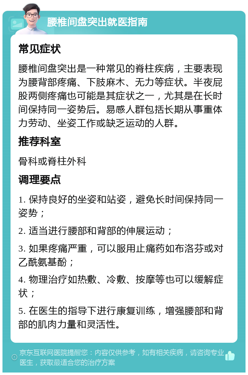 腰椎间盘突出就医指南 常见症状 腰椎间盘突出是一种常见的脊柱疾病，主要表现为腰背部疼痛、下肢麻木、无力等症状。半夜屁股两侧疼痛也可能是其症状之一，尤其是在长时间保持同一姿势后。易感人群包括长期从事重体力劳动、坐姿工作或缺乏运动的人群。 推荐科室 骨科或脊柱外科 调理要点 1. 保持良好的坐姿和站姿，避免长时间保持同一姿势； 2. 适当进行腰部和背部的伸展运动； 3. 如果疼痛严重，可以服用止痛药如布洛芬或对乙酰氨基酚； 4. 物理治疗如热敷、冷敷、按摩等也可以缓解症状； 5. 在医生的指导下进行康复训练，增强腰部和背部的肌肉力量和灵活性。