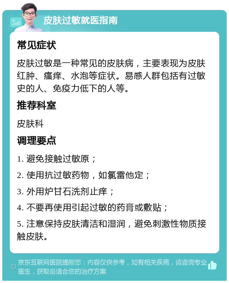 皮肤过敏就医指南 常见症状 皮肤过敏是一种常见的皮肤病，主要表现为皮肤红肿、瘙痒、水泡等症状。易感人群包括有过敏史的人、免疫力低下的人等。 推荐科室 皮肤科 调理要点 1. 避免接触过敏原； 2. 使用抗过敏药物，如氯雷他定； 3. 外用炉甘石洗剂止痒； 4. 不要再使用引起过敏的药膏或敷贴； 5. 注意保持皮肤清洁和湿润，避免刺激性物质接触皮肤。