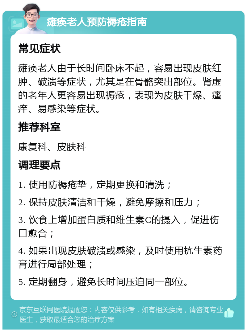 瘫痪老人预防褥疮指南 常见症状 瘫痪老人由于长时间卧床不起，容易出现皮肤红肿、破溃等症状，尤其是在骨骼突出部位。肾虚的老年人更容易出现褥疮，表现为皮肤干燥、瘙痒、易感染等症状。 推荐科室 康复科、皮肤科 调理要点 1. 使用防褥疮垫，定期更换和清洗； 2. 保持皮肤清洁和干燥，避免摩擦和压力； 3. 饮食上增加蛋白质和维生素C的摄入，促进伤口愈合； 4. 如果出现皮肤破溃或感染，及时使用抗生素药膏进行局部处理； 5. 定期翻身，避免长时间压迫同一部位。