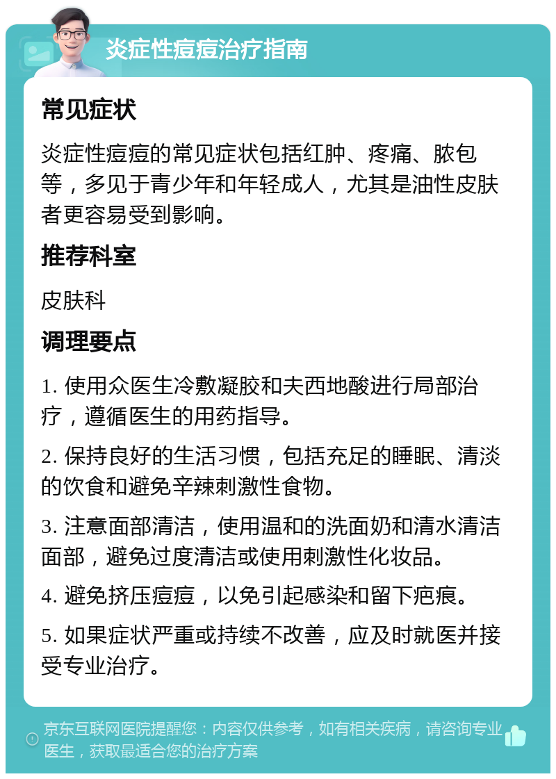 炎症性痘痘治疗指南 常见症状 炎症性痘痘的常见症状包括红肿、疼痛、脓包等，多见于青少年和年轻成人，尤其是油性皮肤者更容易受到影响。 推荐科室 皮肤科 调理要点 1. 使用众医生冷敷凝胶和夫西地酸进行局部治疗，遵循医生的用药指导。 2. 保持良好的生活习惯，包括充足的睡眠、清淡的饮食和避免辛辣刺激性食物。 3. 注意面部清洁，使用温和的洗面奶和清水清洁面部，避免过度清洁或使用刺激性化妆品。 4. 避免挤压痘痘，以免引起感染和留下疤痕。 5. 如果症状严重或持续不改善，应及时就医并接受专业治疗。