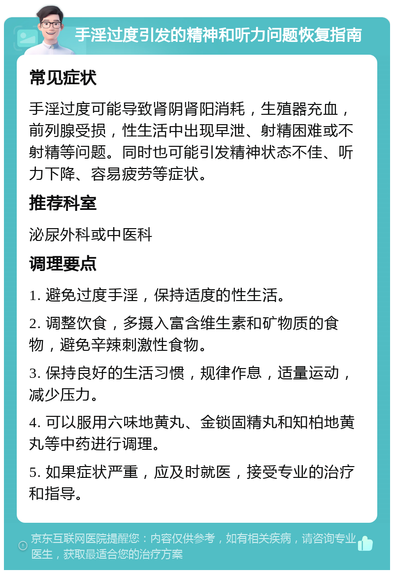 手淫过度引发的精神和听力问题恢复指南 常见症状 手淫过度可能导致肾阴肾阳消耗，生殖器充血，前列腺受损，性生活中出现早泄、射精困难或不射精等问题。同时也可能引发精神状态不佳、听力下降、容易疲劳等症状。 推荐科室 泌尿外科或中医科 调理要点 1. 避免过度手淫，保持适度的性生活。 2. 调整饮食，多摄入富含维生素和矿物质的食物，避免辛辣刺激性食物。 3. 保持良好的生活习惯，规律作息，适量运动，减少压力。 4. 可以服用六味地黄丸、金锁固精丸和知柏地黄丸等中药进行调理。 5. 如果症状严重，应及时就医，接受专业的治疗和指导。