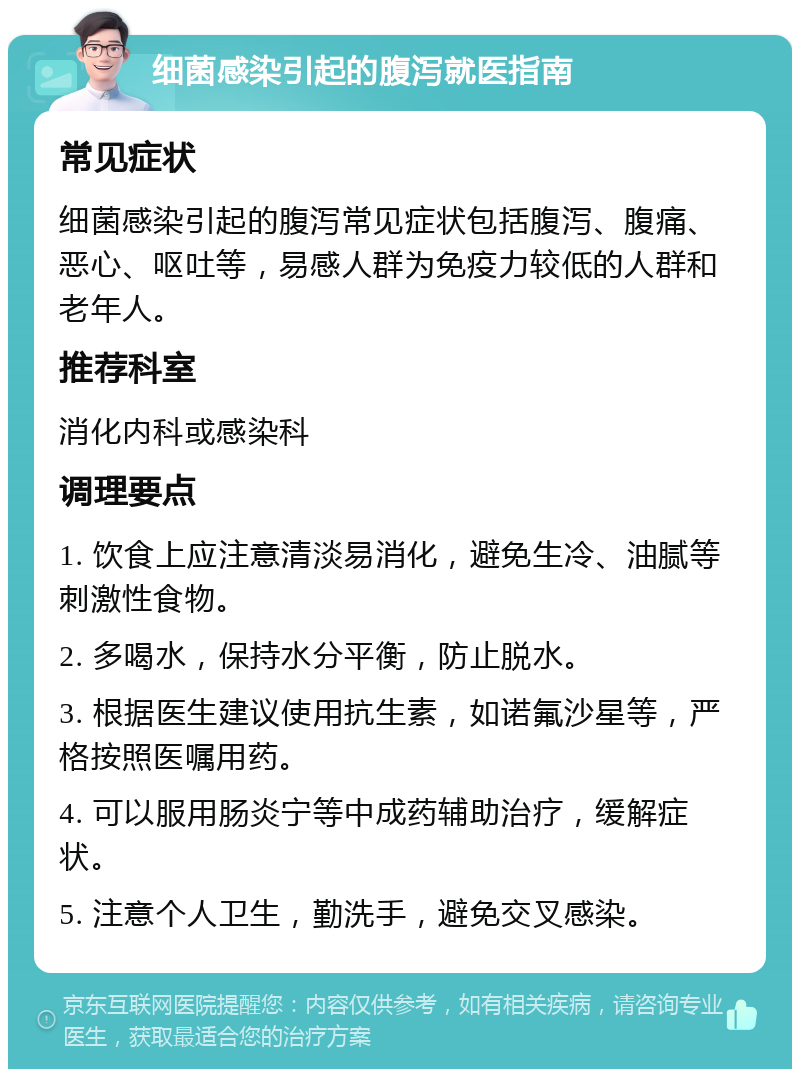 细菌感染引起的腹泻就医指南 常见症状 细菌感染引起的腹泻常见症状包括腹泻、腹痛、恶心、呕吐等，易感人群为免疫力较低的人群和老年人。 推荐科室 消化内科或感染科 调理要点 1. 饮食上应注意清淡易消化，避免生冷、油腻等刺激性食物。 2. 多喝水，保持水分平衡，防止脱水。 3. 根据医生建议使用抗生素，如诺氟沙星等，严格按照医嘱用药。 4. 可以服用肠炎宁等中成药辅助治疗，缓解症状。 5. 注意个人卫生，勤洗手，避免交叉感染。