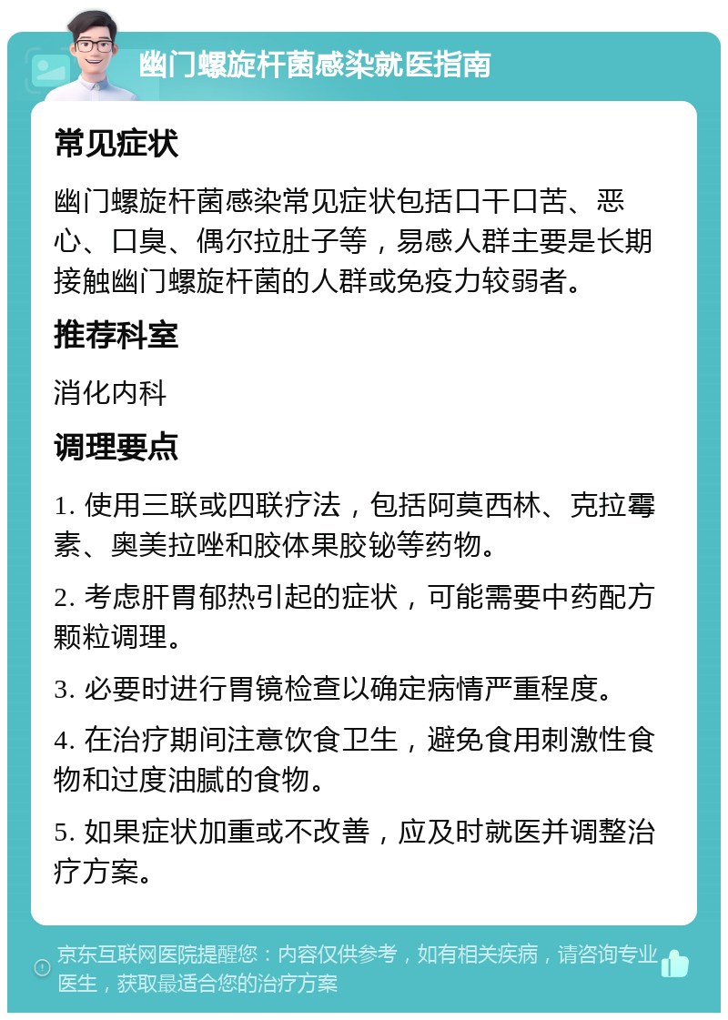 幽门螺旋杆菌感染就医指南 常见症状 幽门螺旋杆菌感染常见症状包括口干口苦、恶心、口臭、偶尔拉肚子等，易感人群主要是长期接触幽门螺旋杆菌的人群或免疫力较弱者。 推荐科室 消化内科 调理要点 1. 使用三联或四联疗法，包括阿莫西林、克拉霉素、奥美拉唑和胶体果胶铋等药物。 2. 考虑肝胃郁热引起的症状，可能需要中药配方颗粒调理。 3. 必要时进行胃镜检查以确定病情严重程度。 4. 在治疗期间注意饮食卫生，避免食用刺激性食物和过度油腻的食物。 5. 如果症状加重或不改善，应及时就医并调整治疗方案。