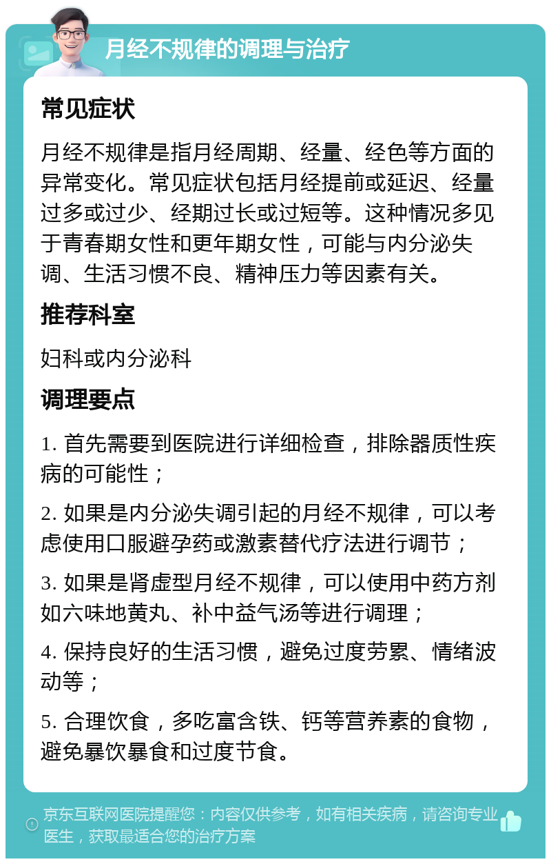 月经不规律的调理与治疗 常见症状 月经不规律是指月经周期、经量、经色等方面的异常变化。常见症状包括月经提前或延迟、经量过多或过少、经期过长或过短等。这种情况多见于青春期女性和更年期女性，可能与内分泌失调、生活习惯不良、精神压力等因素有关。 推荐科室 妇科或内分泌科 调理要点 1. 首先需要到医院进行详细检查，排除器质性疾病的可能性； 2. 如果是内分泌失调引起的月经不规律，可以考虑使用口服避孕药或激素替代疗法进行调节； 3. 如果是肾虚型月经不规律，可以使用中药方剂如六味地黄丸、补中益气汤等进行调理； 4. 保持良好的生活习惯，避免过度劳累、情绪波动等； 5. 合理饮食，多吃富含铁、钙等营养素的食物，避免暴饮暴食和过度节食。