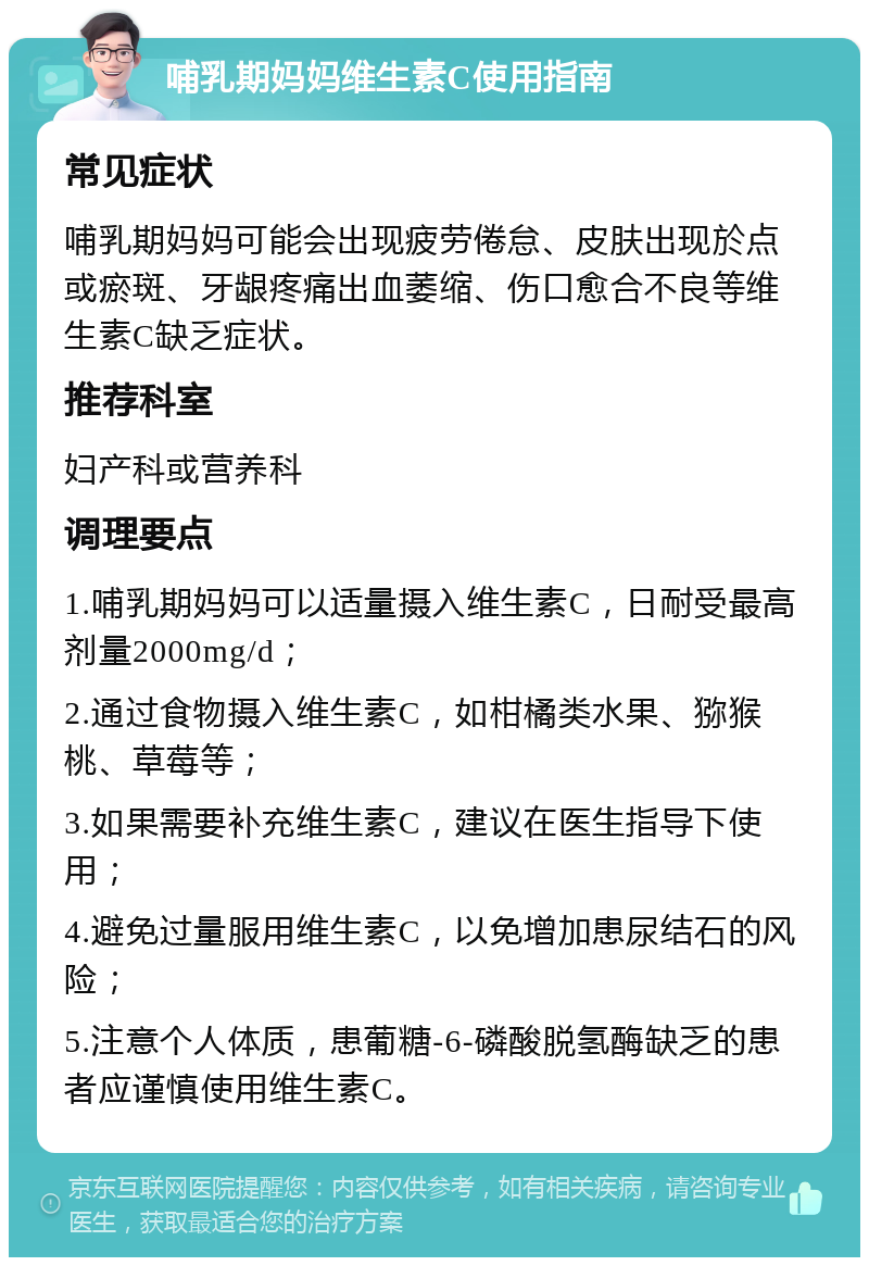 哺乳期妈妈维生素C使用指南 常见症状 哺乳期妈妈可能会出现疲劳倦怠、皮肤出现於点或瘀斑、牙龈疼痛出血萎缩、伤口愈合不良等维生素C缺乏症状。 推荐科室 妇产科或营养科 调理要点 1.哺乳期妈妈可以适量摄入维生素C，日耐受最高剂量2000mg/d； 2.通过食物摄入维生素C，如柑橘类水果、猕猴桃、草莓等； 3.如果需要补充维生素C，建议在医生指导下使用； 4.避免过量服用维生素C，以免增加患尿结石的风险； 5.注意个人体质，患葡糖-6-磷酸脱氢酶缺乏的患者应谨慎使用维生素C。