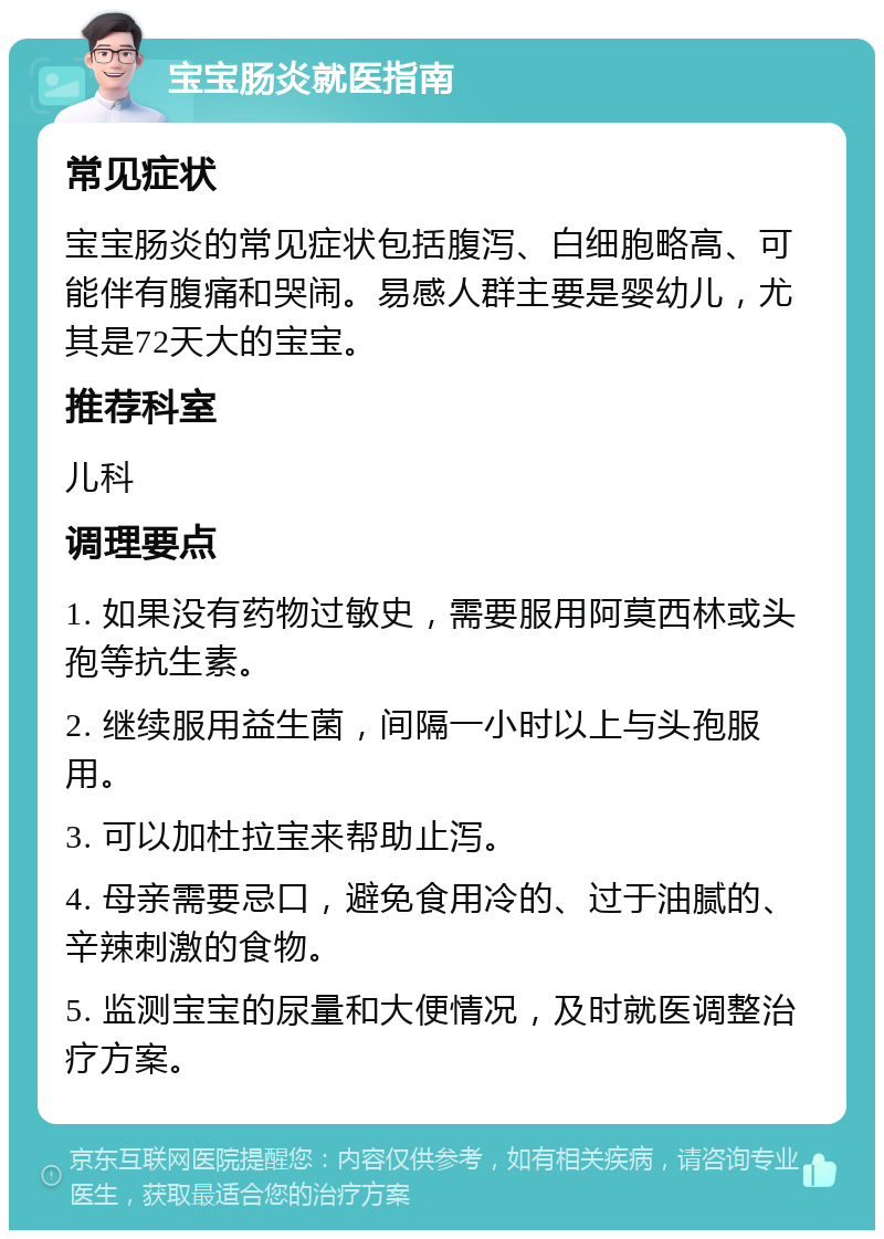 宝宝肠炎就医指南 常见症状 宝宝肠炎的常见症状包括腹泻、白细胞略高、可能伴有腹痛和哭闹。易感人群主要是婴幼儿，尤其是72天大的宝宝。 推荐科室 儿科 调理要点 1. 如果没有药物过敏史，需要服用阿莫西林或头孢等抗生素。 2. 继续服用益生菌，间隔一小时以上与头孢服用。 3. 可以加杜拉宝来帮助止泻。 4. 母亲需要忌口，避免食用冷的、过于油腻的、辛辣刺激的食物。 5. 监测宝宝的尿量和大便情况，及时就医调整治疗方案。