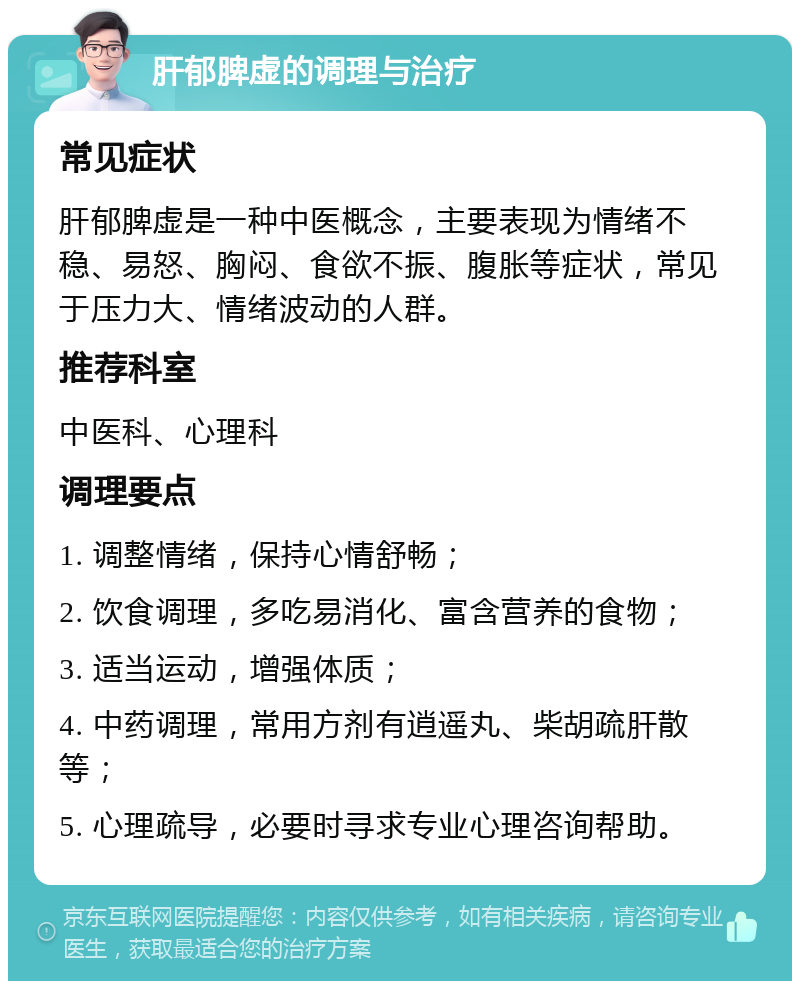 肝郁脾虚的调理与治疗 常见症状 肝郁脾虚是一种中医概念，主要表现为情绪不稳、易怒、胸闷、食欲不振、腹胀等症状，常见于压力大、情绪波动的人群。 推荐科室 中医科、心理科 调理要点 1. 调整情绪，保持心情舒畅； 2. 饮食调理，多吃易消化、富含营养的食物； 3. 适当运动，增强体质； 4. 中药调理，常用方剂有逍遥丸、柴胡疏肝散等； 5. 心理疏导，必要时寻求专业心理咨询帮助。