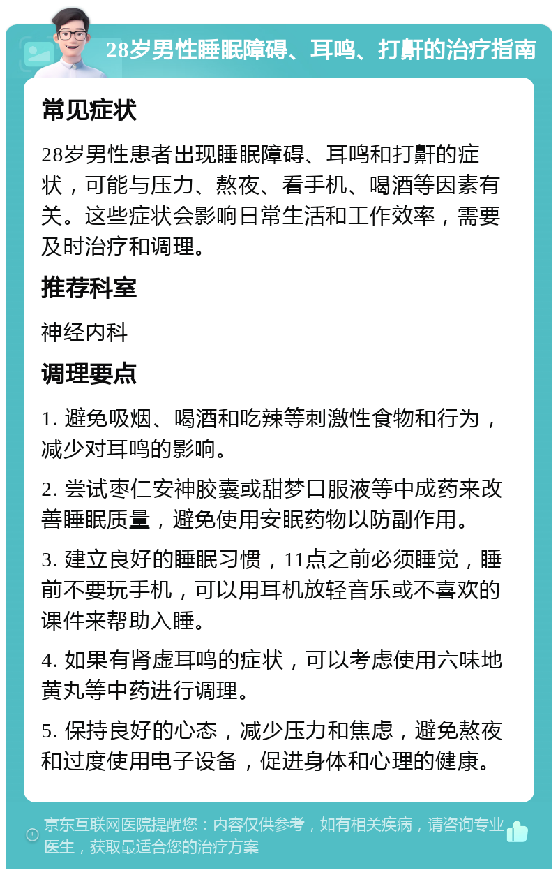 28岁男性睡眠障碍、耳鸣、打鼾的治疗指南 常见症状 28岁男性患者出现睡眠障碍、耳鸣和打鼾的症状，可能与压力、熬夜、看手机、喝酒等因素有关。这些症状会影响日常生活和工作效率，需要及时治疗和调理。 推荐科室 神经内科 调理要点 1. 避免吸烟、喝酒和吃辣等刺激性食物和行为，减少对耳鸣的影响。 2. 尝试枣仁安神胶囊或甜梦口服液等中成药来改善睡眠质量，避免使用安眠药物以防副作用。 3. 建立良好的睡眠习惯，11点之前必须睡觉，睡前不要玩手机，可以用耳机放轻音乐或不喜欢的课件来帮助入睡。 4. 如果有肾虚耳鸣的症状，可以考虑使用六味地黄丸等中药进行调理。 5. 保持良好的心态，减少压力和焦虑，避免熬夜和过度使用电子设备，促进身体和心理的健康。