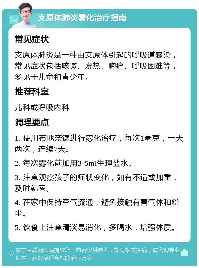 支原体肺炎雾化治疗指南 常见症状 支原体肺炎是一种由支原体引起的呼吸道感染，常见症状包括咳嗽、发热、胸痛、呼吸困难等，多见于儿童和青少年。 推荐科室 儿科或呼吸内科 调理要点 1. 使用布地奈德进行雾化治疗，每次1毫克，一天两次，连续7天。 2. 每次雾化前加用3-5ml生理盐水。 3. 注意观察孩子的症状变化，如有不适或加重，及时就医。 4. 在家中保持空气流通，避免接触有害气体和粉尘。 5. 饮食上注意清淡易消化，多喝水，增强体质。