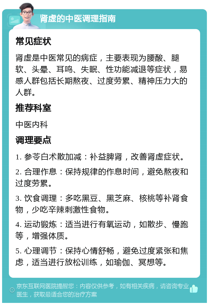 肾虚的中医调理指南 常见症状 肾虚是中医常见的病症，主要表现为腰酸、腿软、头晕、耳鸣、失眠、性功能减退等症状，易感人群包括长期熬夜、过度劳累、精神压力大的人群。 推荐科室 中医内科 调理要点 1. 参苓白术散加减：补益脾肾，改善肾虚症状。 2. 合理作息：保持规律的作息时间，避免熬夜和过度劳累。 3. 饮食调理：多吃黑豆、黑芝麻、核桃等补肾食物，少吃辛辣刺激性食物。 4. 运动锻炼：适当进行有氧运动，如散步、慢跑等，增强体质。 5. 心理调节：保持心情舒畅，避免过度紧张和焦虑，适当进行放松训练，如瑜伽、冥想等。