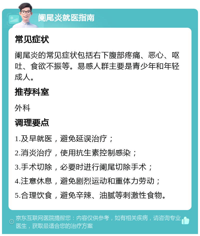 阑尾炎就医指南 常见症状 阑尾炎的常见症状包括右下腹部疼痛、恶心、呕吐、食欲不振等。易感人群主要是青少年和年轻成人。 推荐科室 外科 调理要点 1.及早就医，避免延误治疗； 2.消炎治疗，使用抗生素控制感染； 3.手术切除，必要时进行阑尾切除手术； 4.注意休息，避免剧烈运动和重体力劳动； 5.合理饮食，避免辛辣、油腻等刺激性食物。