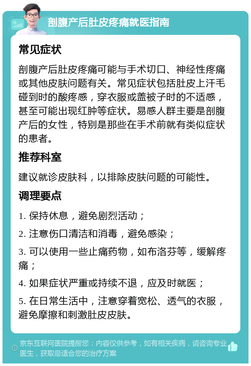 剖腹产后肚皮疼痛就医指南 常见症状 剖腹产后肚皮疼痛可能与手术切口、神经性疼痛或其他皮肤问题有关。常见症状包括肚皮上汗毛碰到时的酸疼感，穿衣服或盖被子时的不适感，甚至可能出现红肿等症状。易感人群主要是剖腹产后的女性，特别是那些在手术前就有类似症状的患者。 推荐科室 建议就诊皮肤科，以排除皮肤问题的可能性。 调理要点 1. 保持休息，避免剧烈活动； 2. 注意伤口清洁和消毒，避免感染； 3. 可以使用一些止痛药物，如布洛芬等，缓解疼痛； 4. 如果症状严重或持续不退，应及时就医； 5. 在日常生活中，注意穿着宽松、透气的衣服，避免摩擦和刺激肚皮皮肤。