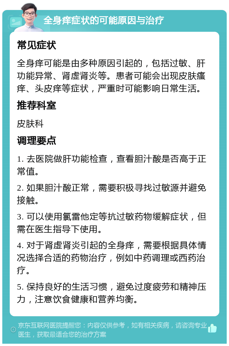 全身痒症状的可能原因与治疗 常见症状 全身痒可能是由多种原因引起的，包括过敏、肝功能异常、肾虚肾炎等。患者可能会出现皮肤瘙痒、头皮痒等症状，严重时可能影响日常生活。 推荐科室 皮肤科 调理要点 1. 去医院做肝功能检查，查看胆汁酸是否高于正常值。 2. 如果胆汁酸正常，需要积极寻找过敏源并避免接触。 3. 可以使用氯雷他定等抗过敏药物缓解症状，但需在医生指导下使用。 4. 对于肾虚肾炎引起的全身痒，需要根据具体情况选择合适的药物治疗，例如中药调理或西药治疗。 5. 保持良好的生活习惯，避免过度疲劳和精神压力，注意饮食健康和营养均衡。