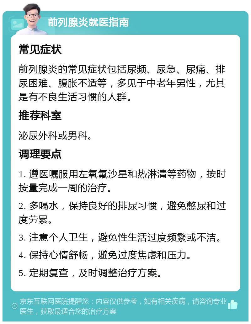 前列腺炎就医指南 常见症状 前列腺炎的常见症状包括尿频、尿急、尿痛、排尿困难、腹胀不适等，多见于中老年男性，尤其是有不良生活习惯的人群。 推荐科室 泌尿外科或男科。 调理要点 1. 遵医嘱服用左氧氟沙星和热淋清等药物，按时按量完成一周的治疗。 2. 多喝水，保持良好的排尿习惯，避免憋尿和过度劳累。 3. 注意个人卫生，避免性生活过度频繁或不洁。 4. 保持心情舒畅，避免过度焦虑和压力。 5. 定期复查，及时调整治疗方案。